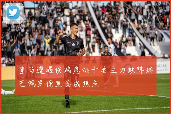 皇马遭遇伤病危机十名主力缺阵姆巴佩罗德里戈成焦点
