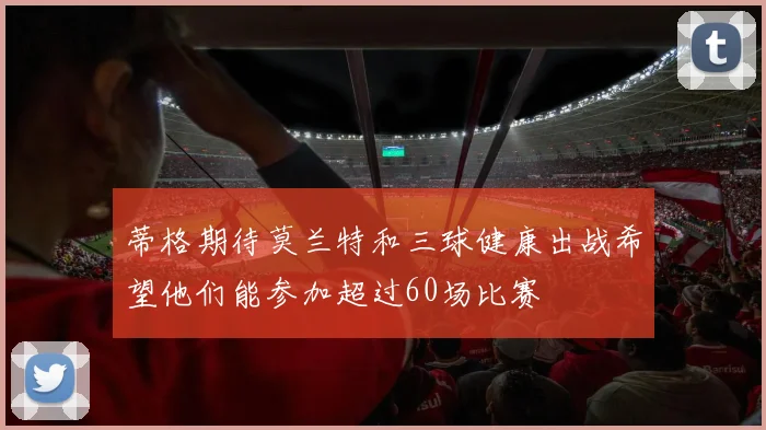 蒂格期待莫兰特和三球健康出战希望他们能参加超过60场比赛