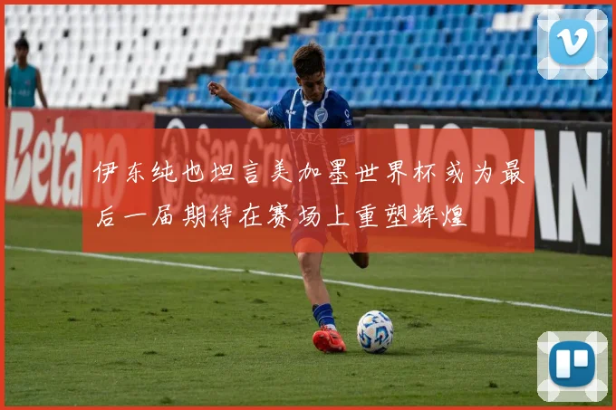 伊东纯也坦言美加墨世界杯或为最后一届期待在赛场上重塑辉煌