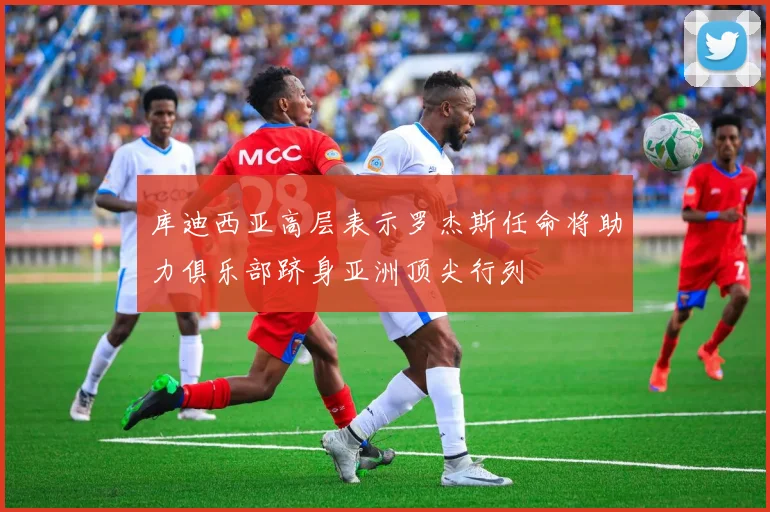 库迪西亚高层表示罗杰斯任命将助力俱乐部跻身亚洲顶尖行列