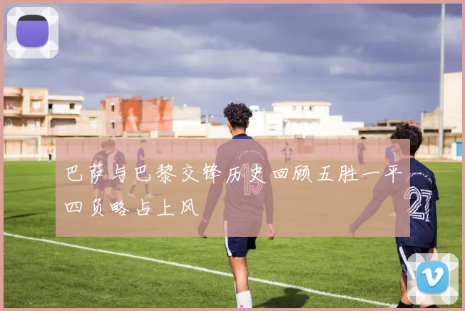 巴萨与巴黎交锋历史回顾五胜一平四负略占上风