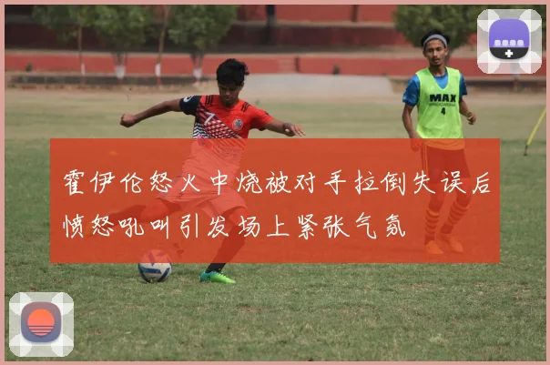 霍伊伦怒火中烧被对手拉倒失误后愤怒吼叫引发场上紧张气氛