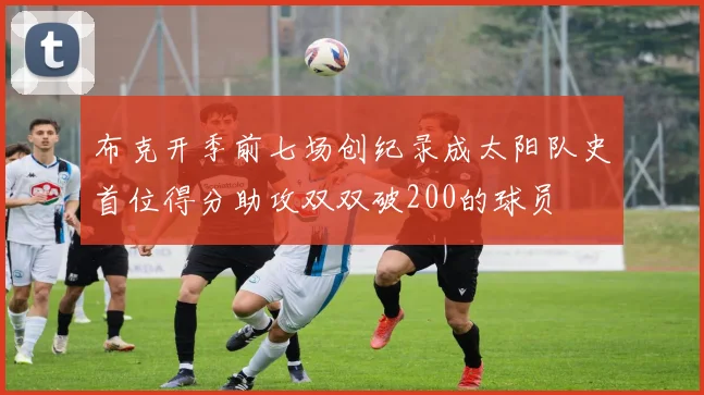布克开季前七场创纪录成太阳队史首位得分助攻双双破200的球员