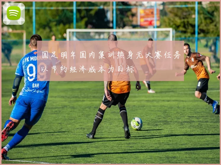 国足明年国内集训热身无大赛任务以节约经济成本为目标