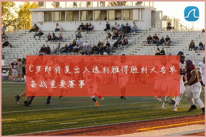 C罗即将复出入选利雅得胜利大名单备战重要赛事