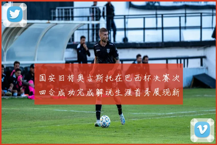 国安旧将奥古斯托在巴西杯决赛次回合成功完成解说生涯首秀展现新风采