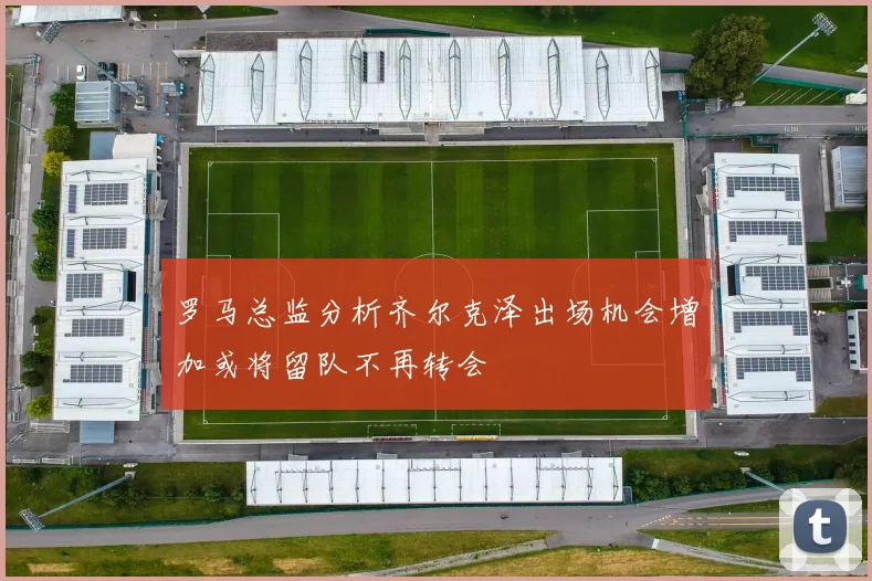 罗马总监分析齐尔克泽出场机会增加或将留队不再转会