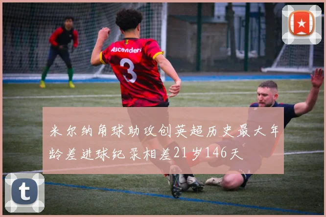 米尔纳角球助攻创英超历史最大年龄差进球纪录相差21岁146天