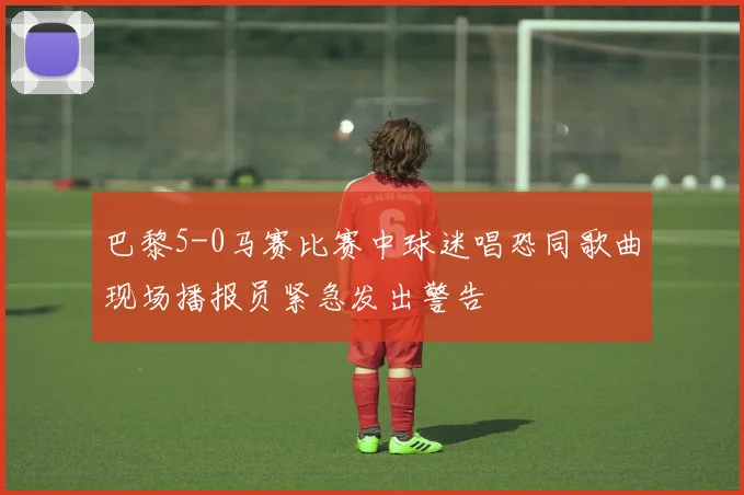 巴黎5-0马赛比赛中球迷唱恐同歌曲现场播报员紧急发出警告