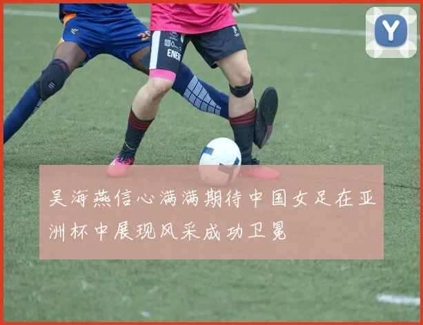 吴海燕信心满满期待中国女足在亚洲杯中展现风采成功卫冕
