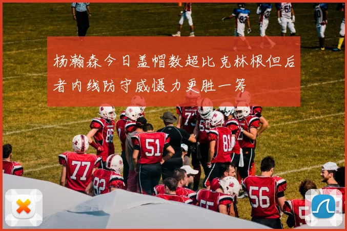 杨瀚森今日盖帽数超比克林根但后者内线防守威慑力更胜一筹