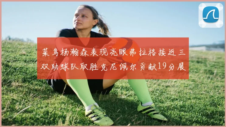菜鸟杨瀚森表现亮眼弗拉格接近三双助球队取胜克尼佩尔贡献19分展现实力
