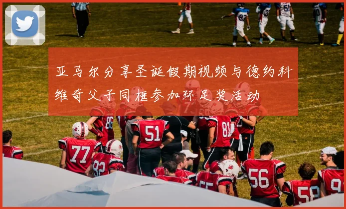 亚马尔分享圣诞假期视频与德约科维奇父子同框参加环足奖活动