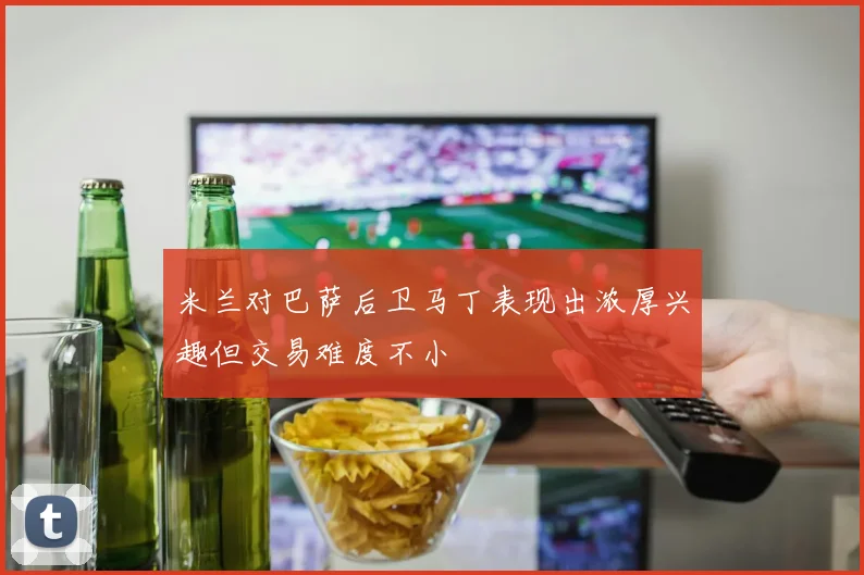 米兰对巴萨后卫马丁表现出浓厚兴趣但交易难度不小